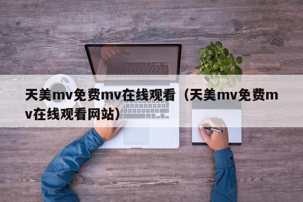 天美mv免费mv在线观看(天美mv免费mv在线观看网站)