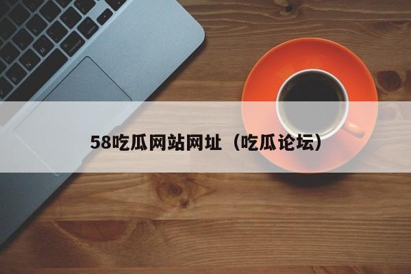 58吃瓜网站网址(吃瓜论坛)