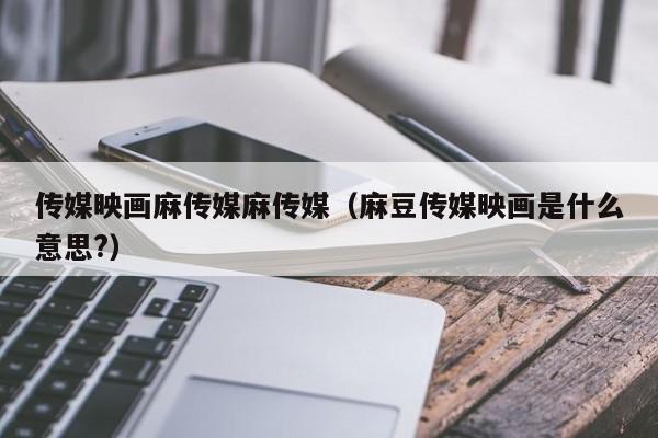 传媒映画麻传媒麻传媒(麻豆传媒映画是什么意思?)
