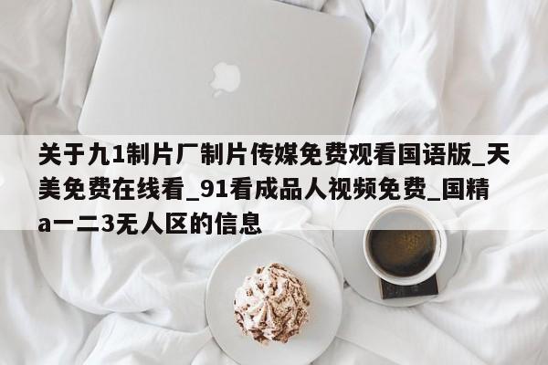 关于九1制片厂制片传媒免费观看国语版_天美免费在线看_91看成品人视频免费_国精a一二3无人区的信息