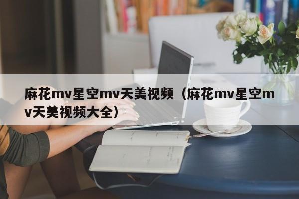 麻花mv星空mv天美视频(麻花mv星空mv天美视频大全)