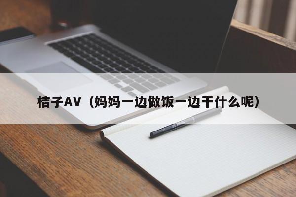 桔子AV(妈妈一边做饭一边干什么呢)