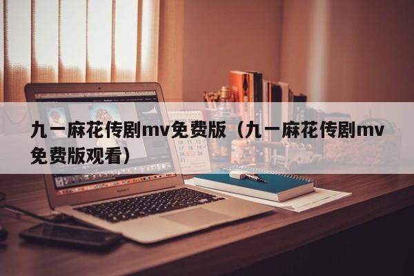 九一麻花传剧mv免费版(九一麻花传剧mv免费版观看)