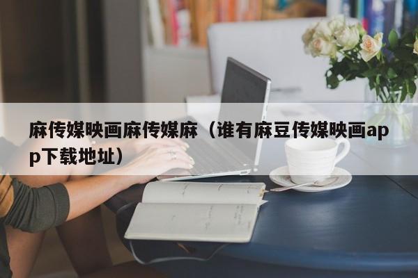 麻传媒映画麻传媒麻(谁有麻豆传媒映画app下载地址)