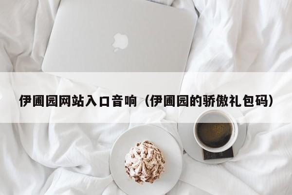 伊圃园网站入口音响(伊圃园的骄傲礼包码)