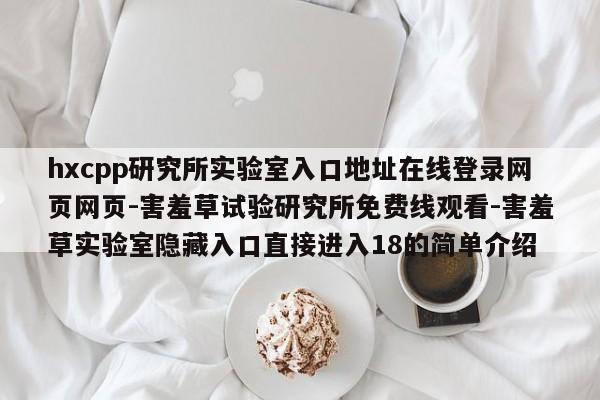hxcpp研究所实验室入口地址在线登录网页网页-害羞草试验研究所免费线观看-害羞草实验室隐藏入口直接进入18的简单介绍